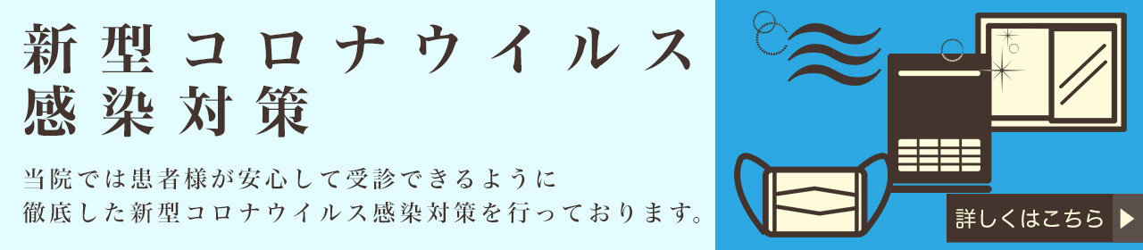 新型コロナウイルス感染対策 当院では患者様が安心して受診できるように徹底した新型コロナウイルス感染対策を行っております